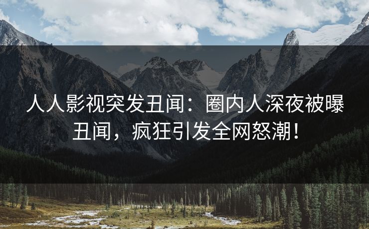 人人影视突发丑闻：圈内人深夜被曝丑闻，疯狂引发全网怒潮！
