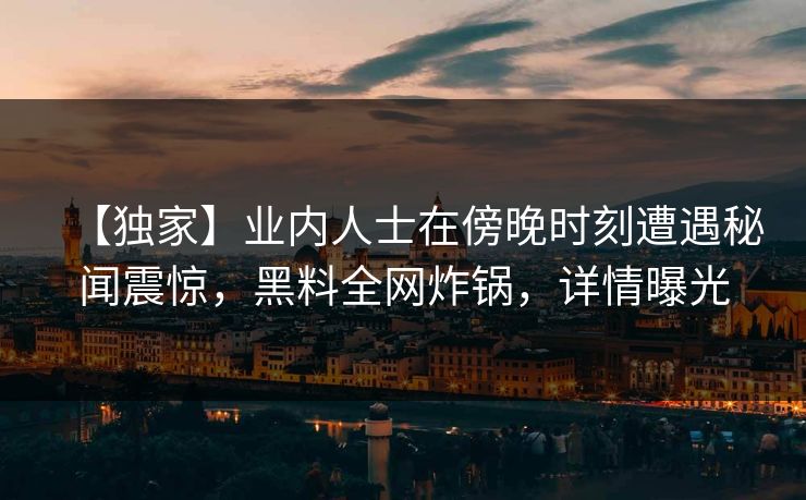 【独家】业内人士在傍晚时刻遭遇秘闻震惊，黑料全网炸锅，详情曝光