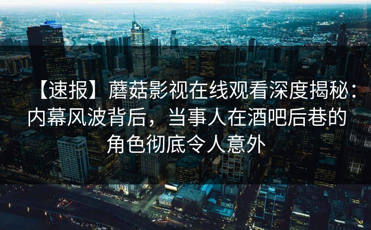 【速报】蘑菇影视在线观看深度揭秘：内幕风波背后，当事人在酒吧后巷的角色彻底令人意外