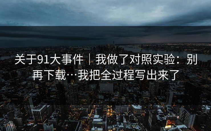关于91大事件｜我做了对照实验：别再下载…我把全过程写出来了