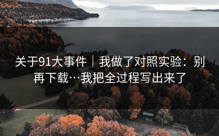 关于91大事件｜我做了对照实验：别再下载…我把全过程写出来了