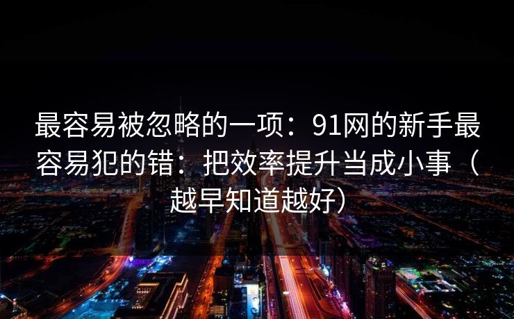 最容易被忽略的一项：91网的新手最容易犯的错：把效率提升当成小事（越早知道越好）