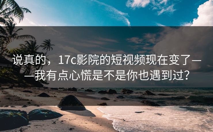 说真的，17c影院的短视频现在变了——我有点心慌是不是你也遇到过？