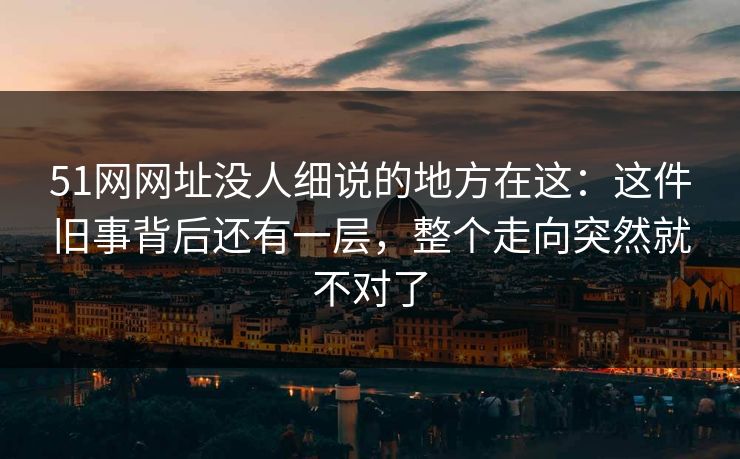 51网网址没人细说的地方在这：这件旧事背后还有一层，整个走向突然就不对了