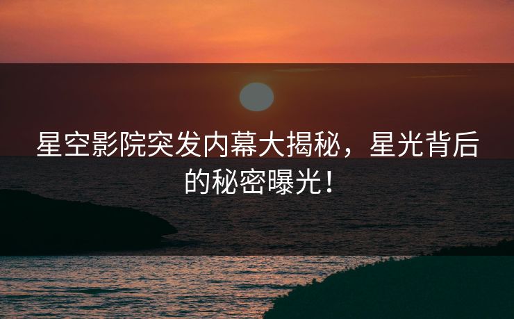 星空影院突发内幕大揭秘，星光背后的秘密曝光！