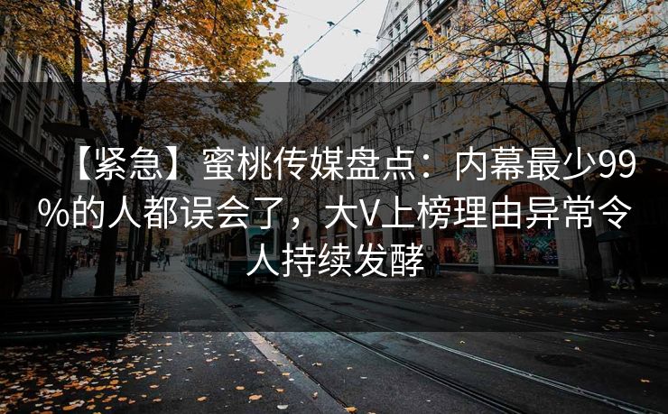 【紧急】蜜桃传媒盘点：内幕最少99%的人都误会了，大V上榜理由异常令人持续发酵