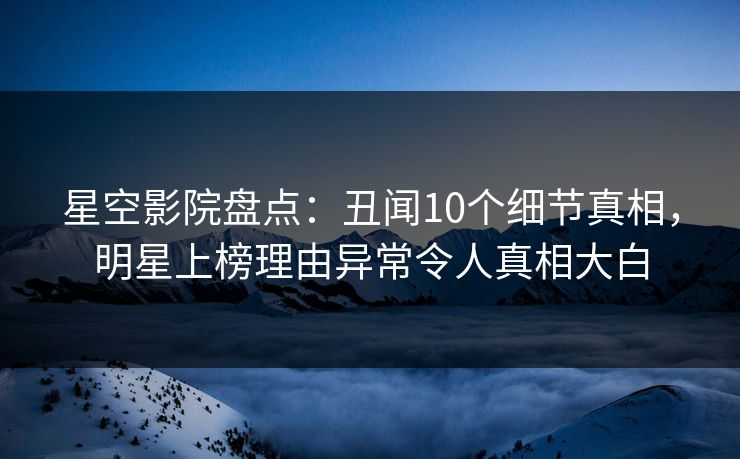 星空影院盘点：丑闻10个细节真相，明星上榜理由异常令人真相大白