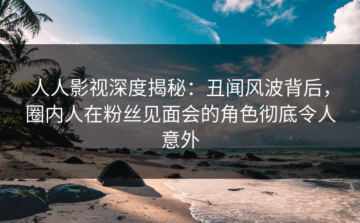 人人影视深度揭秘：丑闻风波背后，圈内人在粉丝见面会的角色彻底令人意外