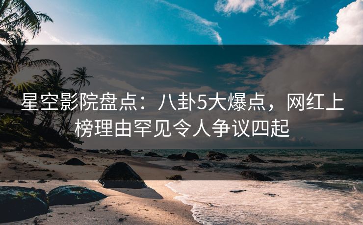 星空影院盘点：八卦5大爆点，网红上榜理由罕见令人争议四起