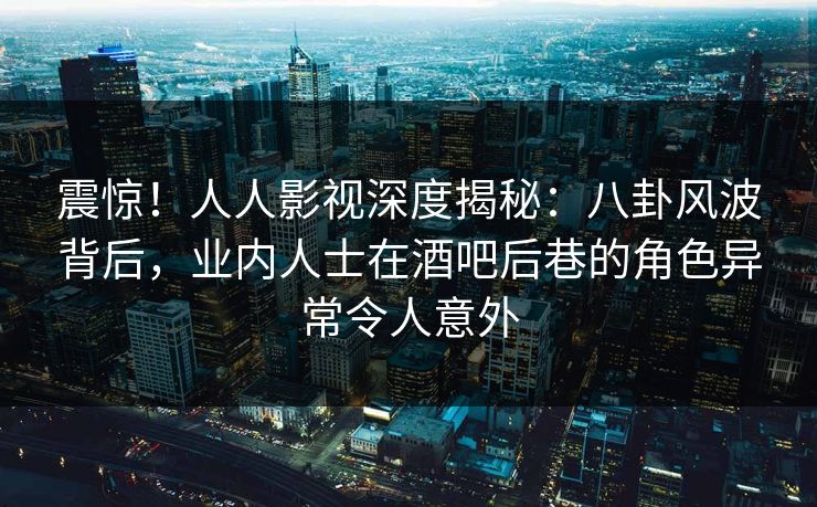 震惊！人人影视深度揭秘：八卦风波背后，业内人士在酒吧后巷的角色异常令人意外