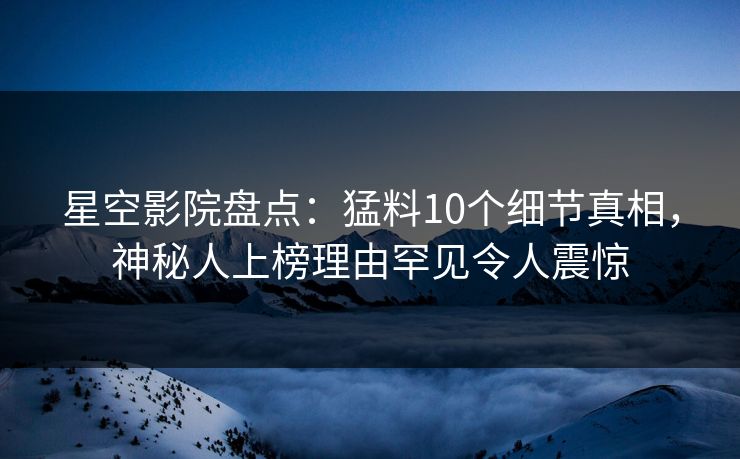 星空影院盘点：猛料10个细节真相，神秘人上榜理由罕见令人震惊