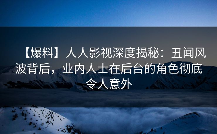 【爆料】人人影视深度揭秘：丑闻风波背后，业内人士在后台的角色彻底令人意外