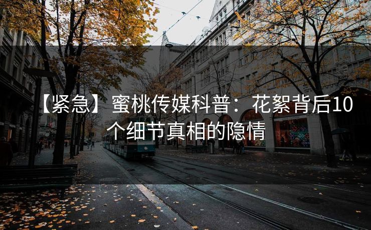【紧急】蜜桃传媒科普：花絮背后10个细节真相的隐情