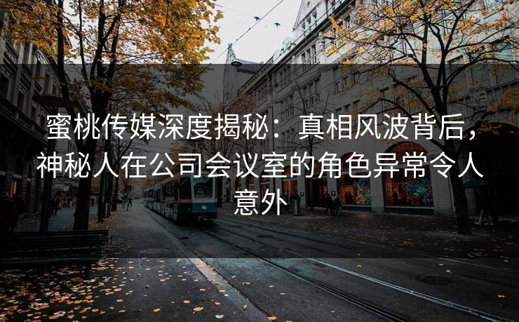 蜜桃传媒深度揭秘：真相风波背后，神秘人在公司会议室的角色异常令人意外