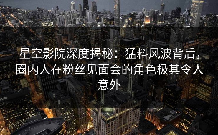 星空影院深度揭秘：猛料风波背后，圈内人在粉丝见面会的角色极其令人意外