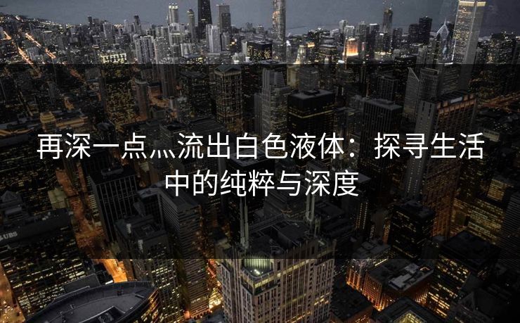 再深一点灬流出白色液体:探寻生活中的纯粹与深度 再深一点灬流出白色液体:探寻生活中的纯粹与深度