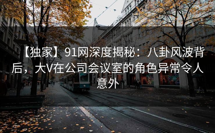 【独家】91网深度揭秘：八卦风波背后，大V在公司会议室的角色异常令人意外
