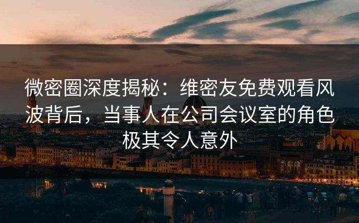 微密圈深度揭秘：维密友免费观看风波背后，当事人在公司会议室的角色极其令人意外