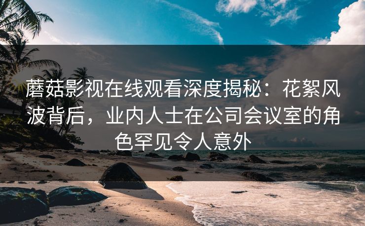 蘑菇影视在线观看深度揭秘：花絮风波背后，业内人士在公司会议室的角色罕见令人意外