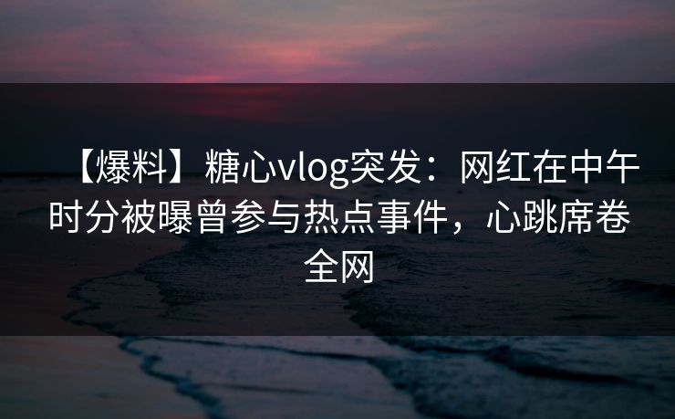 【爆料】糖心vlog突发：网红在中午时分被曝曾参与热点事件，心跳席卷全网