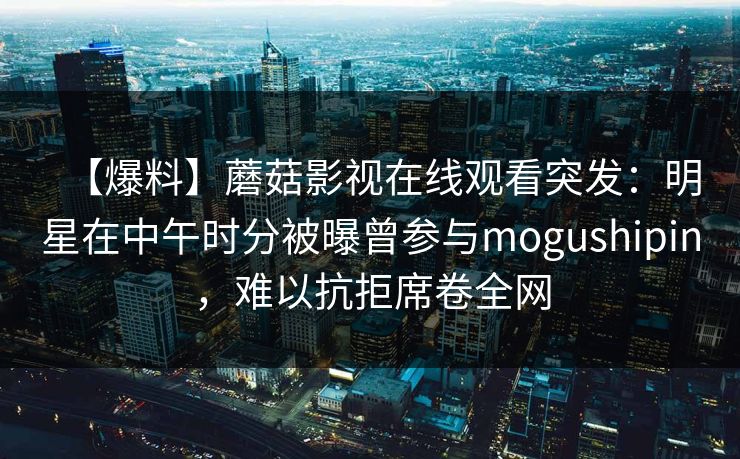【爆料】蘑菇影视在线观看突发：明星在中午时分被曝曾参与mogushipin，难以抗拒席卷全网