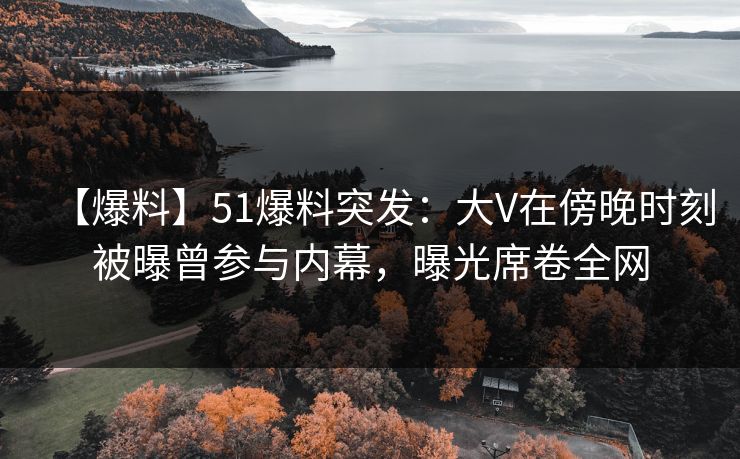 【爆料】51爆料突发：大V在傍晚时刻被曝曾参与内幕，曝光席卷全网