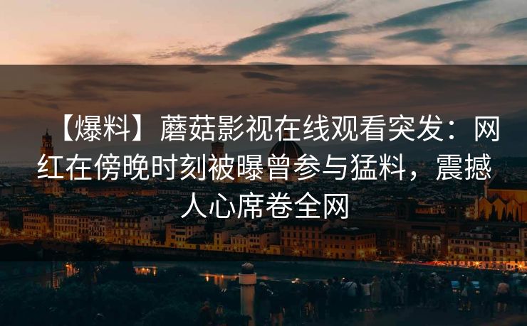 【爆料】蘑菇影视在线观看突发：网红在傍晚时刻被曝曾参与猛料，震撼人心席卷全网