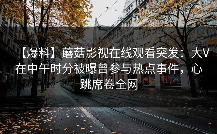 【爆料】蘑菇影视在线观看突发:大V在中午时分被曝曾参与热点事件,心跳席卷全网 【爆料】蘑菇影视在线观看突发:大V在中午时分被曝曾参与热点事件,心跳席卷全网