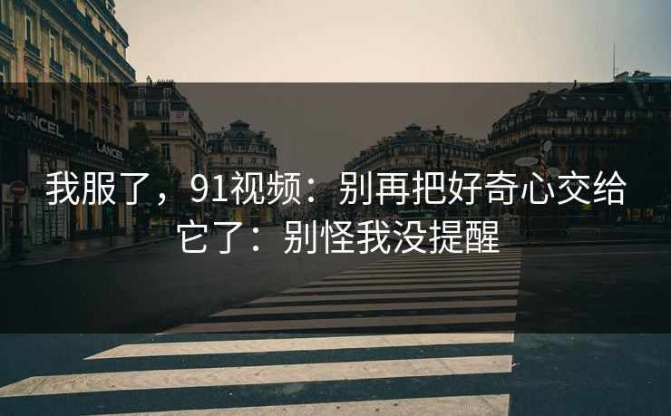 我服了，91视频：别再把好奇心交给它了：别怪我没提醒