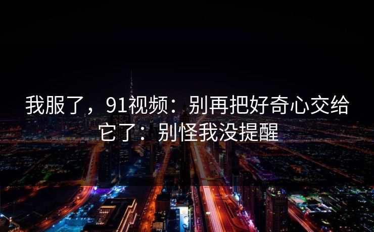 我服了，91视频：别再把好奇心交给它了：别怪我没提醒