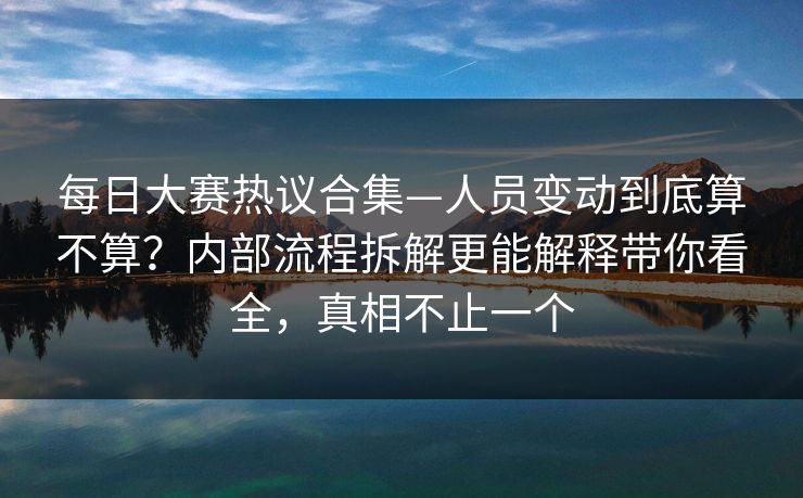 每日大赛热议合集—人员变动到底算不算？内部流程拆解更能解释带你看全，真相不止一个