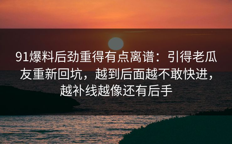 91爆料后劲重得有点离谱：引得老瓜友重新回坑，越到后面越不敢快进，越补线越像还有后手