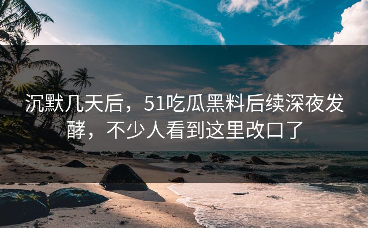 沉默几天后，51吃瓜黑料后续深夜发酵，不少人看到这里改口了